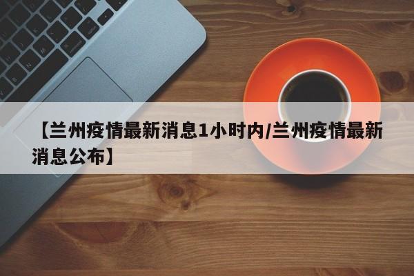 【兰州疫情最新消息1小时内/兰州疫情最新消息公布】
