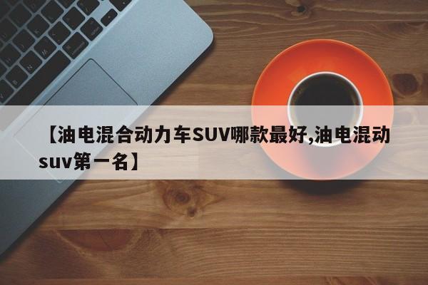 【油电混合动力车SUV哪款最好,油电混动suv第一名】