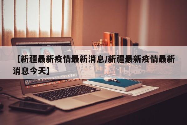 【新疆最新疫情最新消息/新疆最新疫情最新消息今天】
