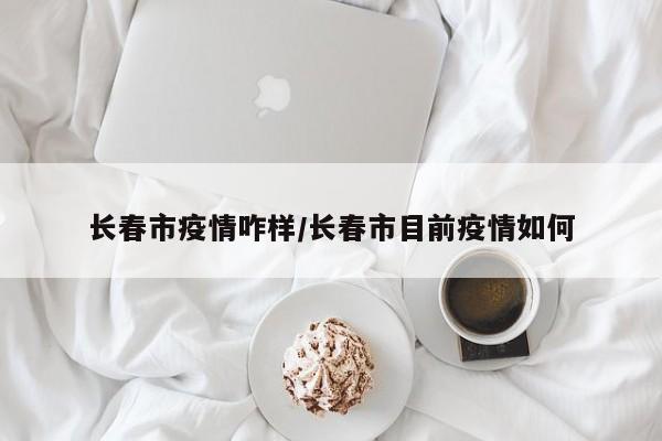 长春市疫情咋样/长春市目前疫情如何