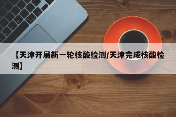 【天津开展新一轮核酸检测/天津完成核酸检测】
