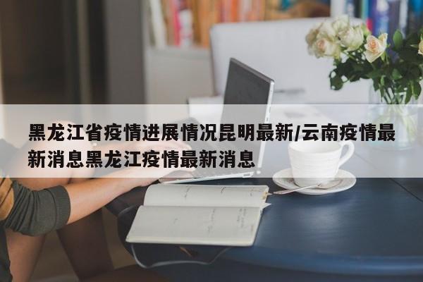 黑龙江省疫情进展情况昆明最新/云南疫情最新消息黑龙江疫情最新消息