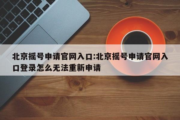 北京摇号申请官网入口:北京摇号申请官网入口登录怎么无法重新申请