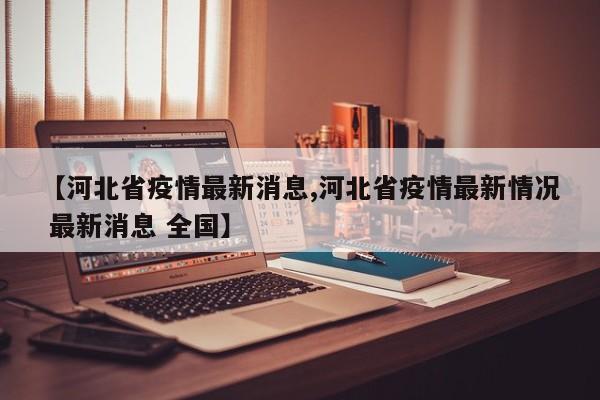【河北省疫情最新消息,河北省疫情最新情况 最新消息 全国】