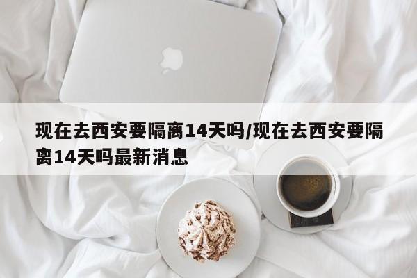 现在去西安要隔离14天吗/现在去西安要隔离14天吗最新消息