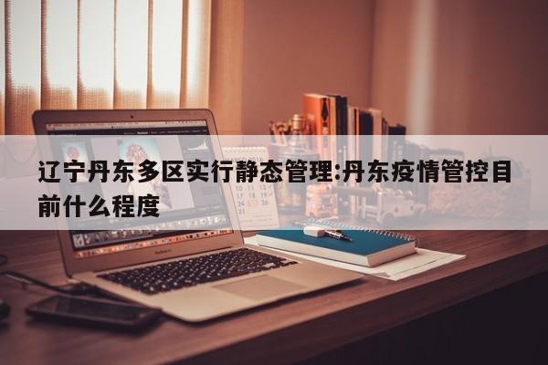 辽宁丹东多区实行静态管理:丹东疫情管控目前什么程度