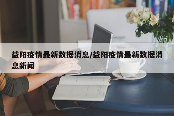 益阳疫情最新数据消息/益阳疫情最新数据消息新闻