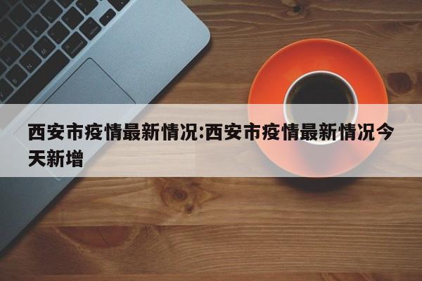 西安市疫情最新情况:西安市疫情最新情况今天新增