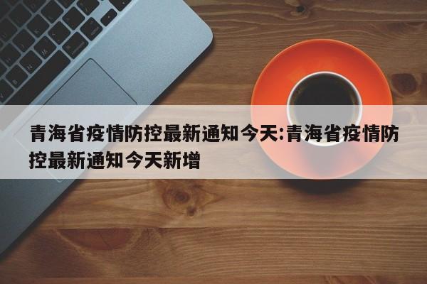 青海省疫情防控最新通知今天:青海省疫情防控最新通知今天新增