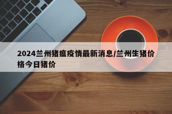 2024兰州猪瘟疫情最新消息/兰州生猪价格今日猪价