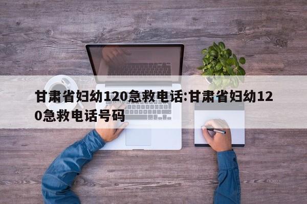 甘肃省妇幼120急救电话:甘肃省妇幼120急救电话号码