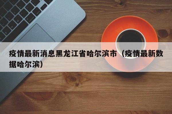 疫情最新消息黑龙江省哈尔滨市(疫情最新数据哈尔滨)