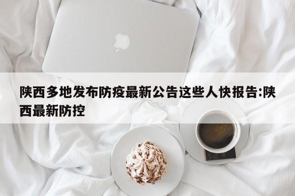 陕西多地发布防疫最新公告这些人快报告:陕西最新防控