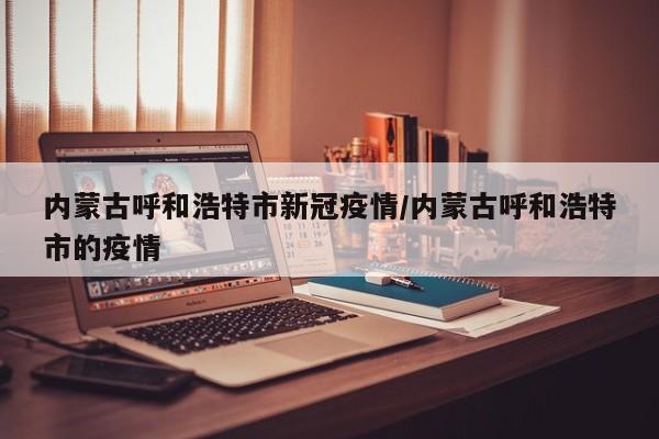 内蒙古呼和浩特市新冠疫情/内蒙古呼和浩特市的疫情
