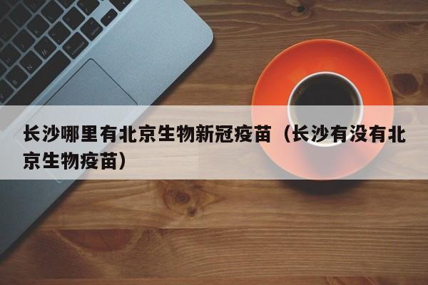 长沙哪里有北京生物新冠疫苗(长沙有没有北京生物疫苗)