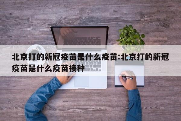 北京打的新冠疫苗是什么疫苗:北京打的新冠疫苗是什么疫苗接种