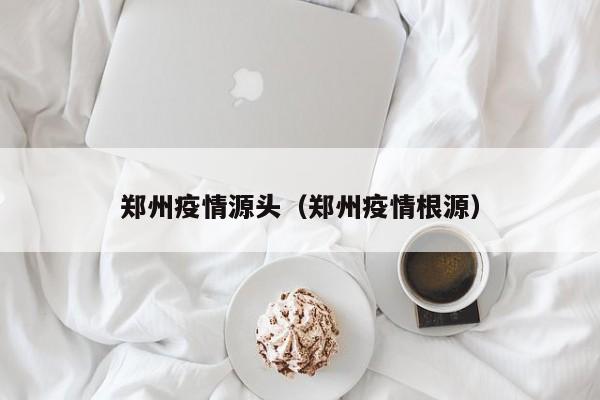 郑州疫情源头(郑州疫情根源)