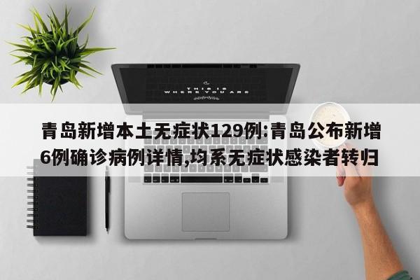 青岛新增本土无症状129例:青岛公布新增6例确诊病例详情,均系无症状感染者转归
