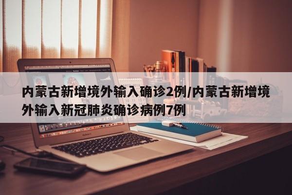 内蒙古新增境外输入确诊2例/内蒙古新增境外输入新冠肺炎确诊病例7例