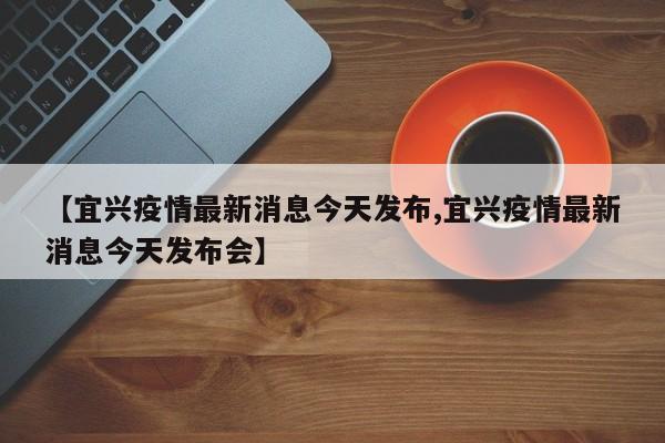 【宜兴疫情最新消息今天发布,宜兴疫情最新消息今天发布会】
