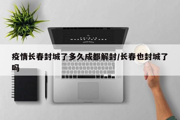 疫情长春封城了多久成都解封/长春也封城了吗