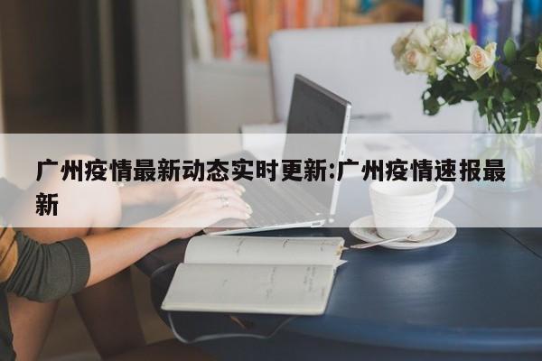 广州疫情最新动态实时更新:广州疫情速报最新