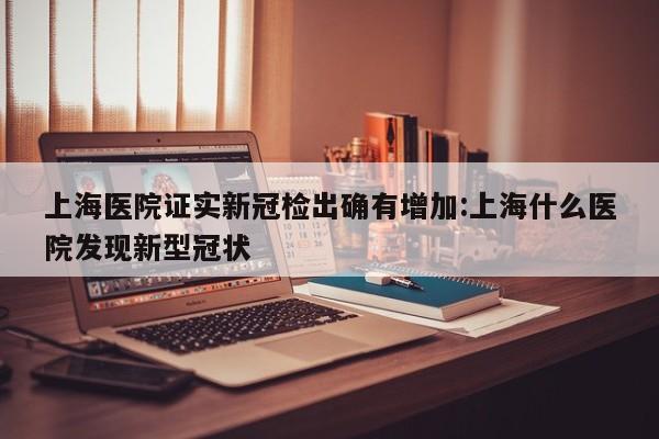 上海医院证实新冠检出确有增加:上海什么医院发现新型冠状