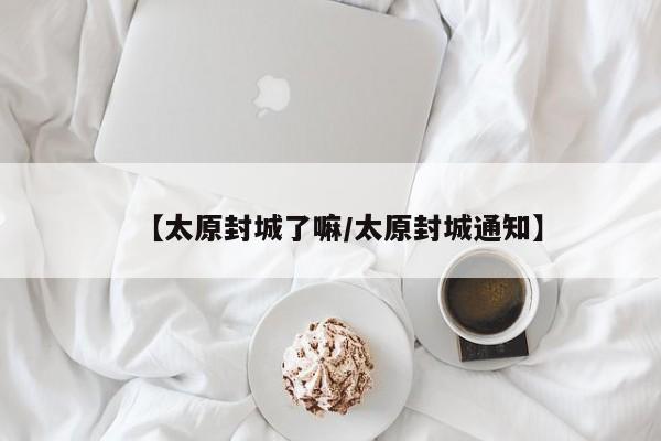【太原封城了嘛/太原封城通知】