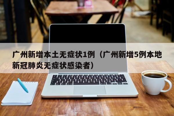 广州新增本土无症状1例(广州新增5例本地新冠肺炎无症状感染者)