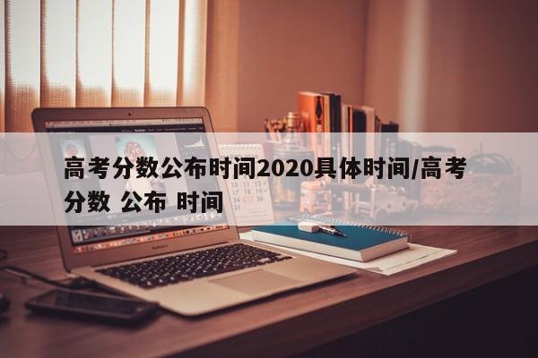 高考分数公布时间2020具体时间/高考 分数 公布 时间
