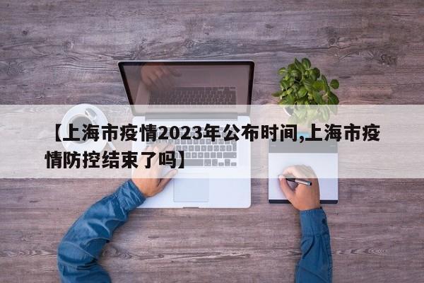 【上海市疫情2023年公布时间,上海市疫情防控结束了吗】