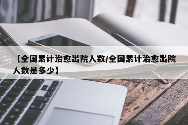 【全国累计治愈出院人数/全国累计治愈出院人数是多少】