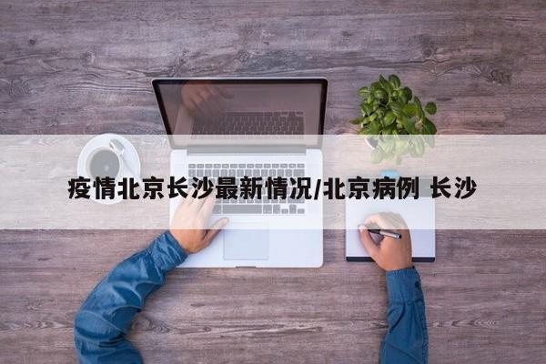 疫情北京长沙最新情况/北京病例 长沙