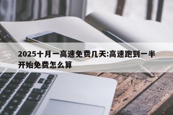 2025十月一高速免费几天:高速跑到一半开始免费怎么算