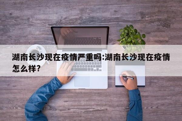 湖南长沙现在疫情严重吗:湖南长沙现在疫情怎么样?