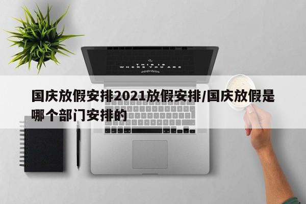 国庆放假安排2021放假安排/国庆放假是哪个部门安排的