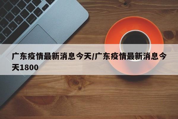 广东疫情最新消息今天/广东疫情最新消息今天1800