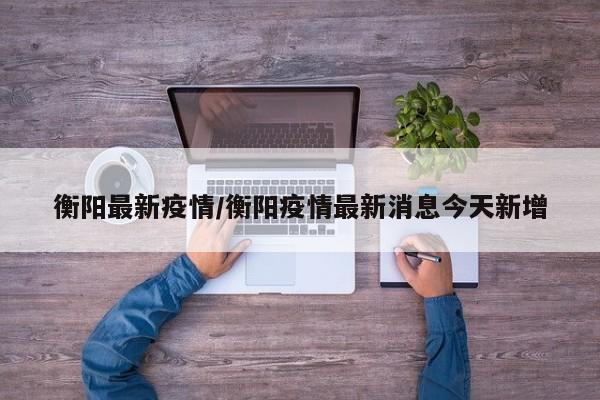 衡阳最新疫情/衡阳疫情最新消息今天新增