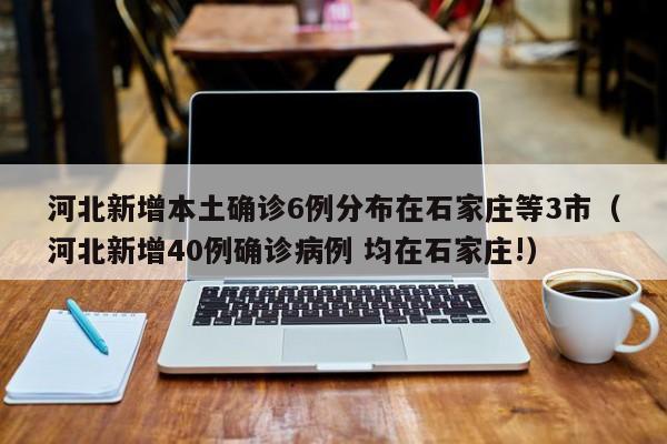 河北新增本土确诊6例分布在石家庄等3市(河北新增40例确诊病例 均在石家庄!)