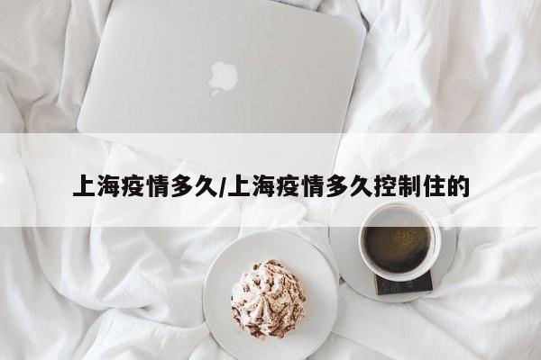 上海疫情多久/上海疫情多久控制住的