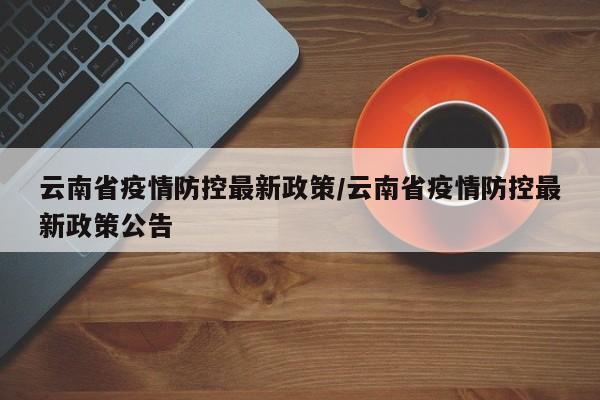 云南省疫情防控最新政策/云南省疫情防控最新政策公告
