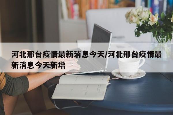 河北邢台疫情最新消息今天/河北邢台疫情最新消息今天新增