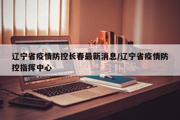 辽宁省疫情防控长春最新消息/辽宁省疫情防控指挥中心