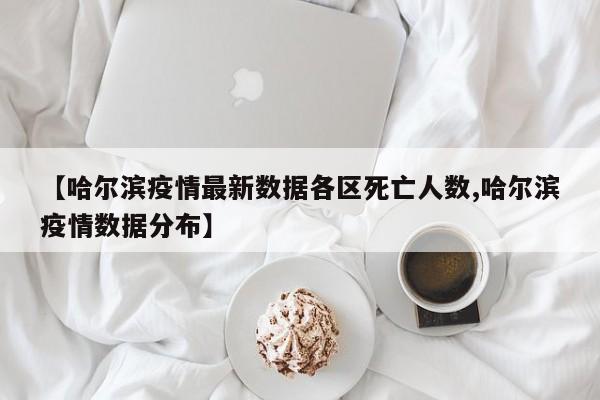 【哈尔滨疫情最新数据各区死亡人数,哈尔滨疫情数据分布】