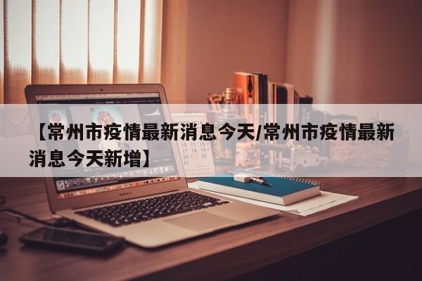 【常州市疫情最新消息今天/常州市疫情最新消息今天新增】