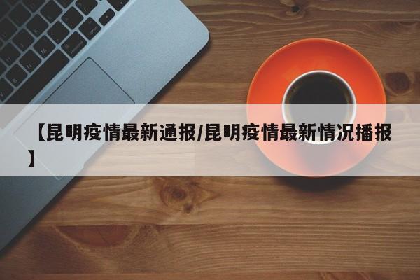 【昆明疫情最新通报/昆明疫情最新情况播报】