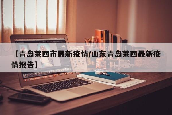 【青岛莱西市最新疫情/山东青岛莱西最新疫情报告】