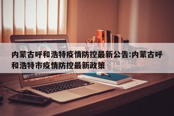 内蒙古呼和浩特疫情防控最新公告:内蒙古呼和浩特市疫情防控最新政策