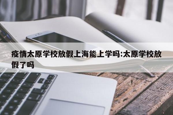 疫情太原学校放假上海能上学吗:太原学校放假了吗