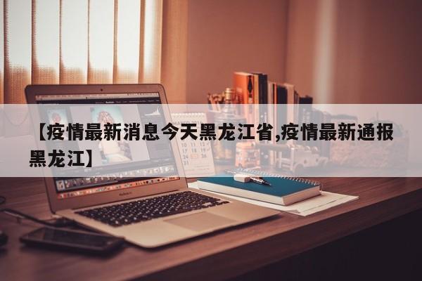 【疫情最新消息今天黑龙江省,疫情最新通报黑龙江】